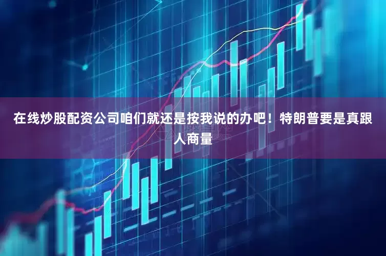 在线炒股配资公司咱们就还是按我说的办吧！特朗普要是真跟人商量