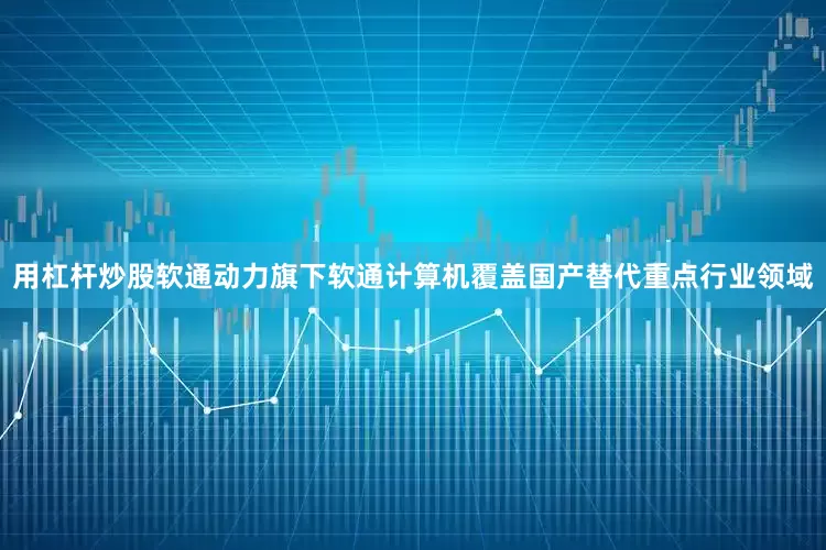 用杠杆炒股软通动力旗下软通计算机覆盖国产替代重点行业领域